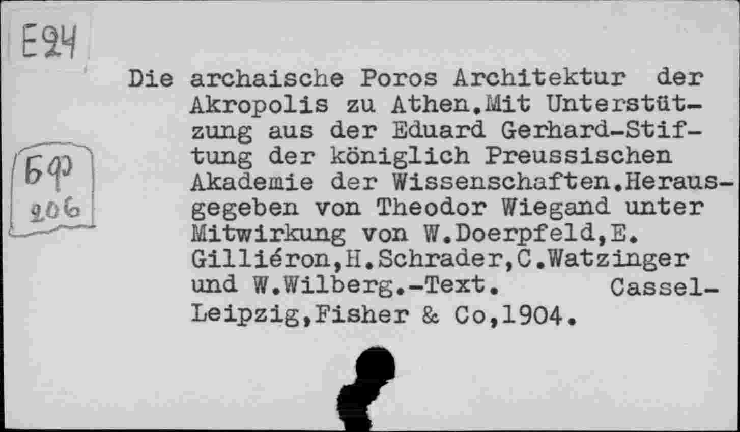 ﻿Die archaische Poros Architektur der Akropolis zu Athen.Mit Unterstützung aus der Eduard Gerhard-Stiftung der königlich Preussischen Akademie der Wissenschaften.Herausgegeben von Theodor Wiegand unter Mitwirkung von W.DoerpfeldjE. Gil 1 ié ron,H.Schrade r,C.Wat z inge r und W.Wilberg.-Text.	Cassel-
Leipzig, Fisher & Co,1904.